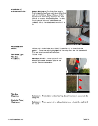 Condition of
    Painted Surfaces:       Action Necessary - Portions of the exterior
                            finish or painted surfaces are in a condition that
                            calls for refinishing. Delay will cause further
                            deterioration of the siding material. The door
                            jams at all exterior doors need paint. The trim
                            on the garage side door may need to be
                            replaced due to the deteriorated condition it is
                            in.
                                                                                 Deteriorated trim and jam at garage door




                                                                                 Paint needed at back door
    Outside Entry
    Doors:                  Satisfactory - The outside entry door(s) is satisfactory as noted from the
                            exterior. There is a deadbolt installed on the entry door, and it is operational.
                            This is a recommended safety feature.
    Windows Type:           Double Hung.
    Window
    Condition:              Attention Needed - There is at least one
                            window that needs attention given to the
                            glazing, framing, or caulking.




                                                                                 Caulking around window needed




                                                                                 Caulking needed
    Window
    Flashing:               Satisfactory - The installed window flashing above the windows appears to be
                            adequate.
    Earth-to-Wood
    Clearance:              Satisfactory - There appears to be adequate clearance between the earth and
                            the wood.




A thru Z Inspections, LLC                                                                                    Pg. 9 of 24
 