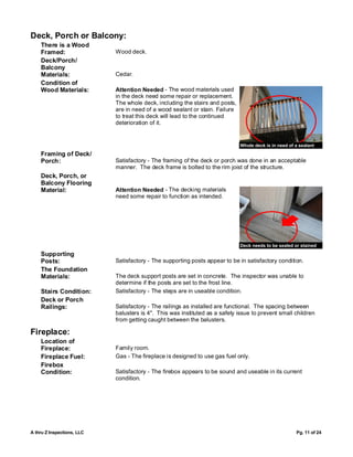 Deck, Porch or Balcony:
    There is a Wood
    Framed:                 Wood deck.
    Deck/Porch/
    Balcony
    Materials:              Cedar.
    Condition of
    Wood Materials:         Attention Needed - The wood materials used
                            in the deck need some repair or replacement.
                            The whole deck, including the stairs and posts,
                            are in need of a wood sealant or stain. Failure
                            to treat this deck will lead to the continued
                            deterioration of it.


                                                                              Whole deck is in need of a sealant
    Framing of Deck/
    Porch:                  Satisfactory - The framing of the deck or porch was done in an acceptable
                            manner. The deck frame is bolted to the rim joist of the structure.
    Deck, Porch, or
    Balcony Flooring
    Material:               Attention Needed - The decking materials
                            need some repair to function as intended.




                                                                              Deck needs to be sealed or stained
    Supporting
    Posts:                  Satisfactory - The supporting posts appear to be in satisfactory condition.
    The Foundation
    Materials:              The deck support posts are set in concrete. The inspector was unable to
                            determine if the posts are set to the frost line.
    Stairs Condition:       Satisfactory - The steps are in useable condition.
    Deck or Porch
    Railings:               Satisfactory - The railings as installed are functional. The spacing between
                            balusters is 4". This was instituted as a safety issue to prevent small children
                            from getting caught between the balusters.

Fireplace:
    Location of
    Fireplace:              Family room.
    Fireplace Fuel:         Gas - The fireplace is designed to use gas fuel only.
    Firebox
    Condition:              Satisfactory - The firebox appears to be sound and useable in its current
                            condition.




A thru Z Inspections, LLC                                                                              Pg. 11 of 24
 