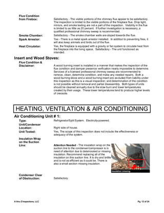 Flue Condition
    from Firebox:           Satisfactory - The visible portions of the chimney flue appear to be satisfactory.
                            The inspection is limited to the visible portions of the fireplace flue. Drop light,
                            mirrors, and smoke testing are not a part of the inspection. Visibility in the flue
                            is limited to as little as 20 percent. If further investigation is necessary, a
                            qualified professional chimney sweep is recommended.
    Smoke Chamber:          Satisfactory - The smoke chamber walls are sloped towards the flue.
    Spark Arrestor:         Yes - There is a metal spark arrestor installed. In addition to preventing fires, it
                            will also keep animals and birds out of the flue.
    Heat Circulator:        Yes, the fireplace is equipped with a gravity or fan system to circulate heat from
                            the fireplace into the living space. Satisfactory - The unit functioned as
                            intended.

Insert and Wood Stoves:
    Flue Condition &
    Disclaimer:             A wood burning insert is installed in a manner that makes the inspection of the
                            flue condition and damper presence verification nearly impossible to determine.
                            Services of a licensed professional chimney sweep are recommended to
                            remove, clean, determine condition, and make any needed repairs. Both a
                            wood burning stove and a wood burning insert are excluded from liability under
                            this inspection as this is a visual inspection; and determination of the condition
                            is not possible without removal and partial disassembly. Both types of units
                            should be cleaned annually due to the slow burn and lower temperatures
                            created by their usage. These lower temperatures tend to produce higher levels
                            of creosote.




 HEATING, VENTILATION & AIR CONDITIONING
Air Conditioning Unit # 1:
    Type:                   Refrigerator/Split System. Electricity-powered.
    Unit/Condenser
    Location:               Right side of house.
    Unit Tested:            Yes, The scope of this inspection does not include the effectiveness or
                            adequacy of the system.
    Insulation Wrap
    on the Suction
    Line:                   Attention Needed - The insulation wrap on the
                            suction line to the condenser/compressor is in
                            need of attention due to deteriorated or missing
                            insulation. Recommend replacing all of the
                            insulation on this suction line. It is dry and brittle
                            and is not as efficient as it could be. There is
                            also a small section missing insulation.

                                                                                     Insulation missing.
    Condenser Clear
    of Obstruction:         Satisfactory.




A thru Z Inspections, LLC                                                                                  Pg. 12 of 24
 