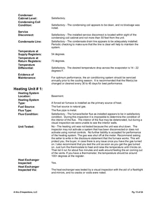 Condenser
    Cabinet Level:          Satisfactory.
    Condensing Coil
    Condition:              Satisfactory - The condensing coil appears to be clean, and no blockage was
                            noted.
    Service
    Disconnect:             Satisfactory - The installed service disconnect is located within sight of the
                            condensing coil cabinet and not more than 50 feet from the unit.
    Condensate Line:        Satisfactory - The condensate drain line appears to be adequately installed.
                            Periodic checking to make sure that the line is clear will help to maintain the
                            system.
    Temperature at
    Supply Registers:       54 degrees.
    Temperature at
    Return Registers:       73 degrees.
    Temperature
    Differential:           Satisfactory. The desired temperature drop across the evaporator is 14 - 22
                            degrees F.
    Evidence of
    Maintenance:            For optimum performance, the air conditioning system should be serviced
                            annually prior to the cooling season. It is recommended that the filter(s) be
                            changed or cleaned every 30 to 45 days for best performance.

Heating Unit # 1:
    Heating System
    Location:               Basement.
    Heating System
    Type:                   A forced air furnace is installed as the primary source of heat.
    Fuel Source:            The fuel source is natural gas.
    Flue Type:              The flue pipe is metal.
    Flue Condition:         Satisfactory - The furnace/boiler flue as installed appears to be in satisfactory
                            condition. During this inspection it is impossible to determine the condition of
                            the interior of the flue. The interior of the flue may be deteriorated, but during a
                            visual inspection we were unable to see the interior walls.
    Unit Tested:            No - The heating unit was not tested because the unit was shut down. The
                            inspector may not activate a system that has been disconnected or does not
                            activate using normal controls. No further liability is accepted for performance
                            of the heating system. The gas was shut off at the meter. Recommend asking
                            the seller to write in the disclosure statement that the furnace works. This will
                            protect you, the buyer, in case there is any issue once you have the gas turned
                            on. I also recommend that you test the unit as soon as you get the gas turned
                            on. Just turn the thermostate to heat and raise the temperature until it kicks on.
                            Then let it run for about five minutes and walk around feeling the air coming out
                            of the vents. If you have a thermometer, the temperature should be around
                            100+ degrees at the register.
    Heat Exchanger
    Inspected:              Yes.
    Heat Exchanger
    Inspected Via:          The heat exchanger was tested by a visual inspection with the aid of a flashlight
                            and mirrors, and no cracks or voids were noted.




A thru Z Inspections, LLC                                                                             Pg. 13 of 24
 