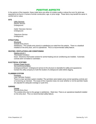 POSITIVE ASPECTS
In the opinion of the inspector, these noted items are either of a better quality or above the norm for what was
expected to be found in homes of similar construction, age, or price range. These items may benefit the owner in
comfort and or value.

SITE
          Utility Services:
          Electric Service:
          Underground.

          Cable Television Service:
          Underground.

          Telephone Service:
          Underground.

STRUCTURAL
     Structural:
     Outside Entry Doors:
     Satisfactory - The outside entry door(s) is satisfactory as noted from the exterior. There is a deadbolt
     installed on the entry door, and it is operational. This is a recommended safety feature.

HEATING, VENTILATION & AIR CONDITIONING
      Heating Unit # 1:
      Thermostat Condition:
      Good - Electronic thermostat controls for central heating and air conditioning are installed. Automatic
      controls were not tested or overridden.

ELECTRICAL SYSTEMS
     Primary Power Source
     Service/Entrance/Meter:
     Underground/Good - Underground service to the structure is desirable for safety and appearance.
     Contact the utility company to mark the location of underground cable before digging.

PLUMBING SYSTEM
     Plumbing:
     Lawn Sprinkler System:
     There is a lawn sprinkler system installed. The sprinklers were tested using normal operating controls and
     is functioning as intended. The scope of this inspection does not cover whether or not the sprinkler heads
     are adjusted for adequate coverage or cycle time.

GARAGE
     Garage
     Outside Entry Door:
     The outside entry door to the garage is satisfactory. Steel door, There is an operational deadbolt installed
     on the entry door. This is a recommended safety feature.




A thru Z Inspections, LLC                                                                         Summary Pg. 1 of 4
 