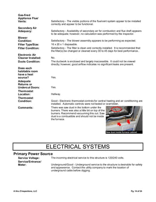 Gas-fired
    Appliance Flue/
    Vents:                   Satisfactory - The visible portions of the flue/vent system appear to be installed
                             correctly and appear to be functional.
    Secondary Air
    Adequacy:                Satisfactory - Availability of secondary air for combustion and flue draft appears
                             to be adequate; however, no calculation was performed by the inspector.
    Blower
    Condition:               Satisfactory - The blower assembly appears to be performing as expected.
    Filter Type/Size:        16 x 20 x 1 disposable.
    Filter Condition:        Satisfactory - The filter is clean and correctly installed. It is recommended that
                             the filter(s) be changed or cleaned every 30 to 45 days for best performance..
    Electronic Air
    Cleaner Installed:       No.
    Ducts Condition:         The ductwork is enclosed and largely inaccessible. It could not be viewed
                             directly; however, good airflow indicates no significant leaks are present.
    Does each
    habitable room
    have a heat
    source?                  Yes.
    Adequate
    Returns or
    Undercut Doors:          Yes.
    Thermostat
    Location:                Hallway.
    Thermostat
    Condition:               Good - Electronic thermostat controls for central heating and air conditioning are
                             installed. Automatic controls were not tested or overridden.
    Comments:                There was saw dust in the bottom under the
                             burners. There was also a little bit on top of the
                             burners. Recommend vacuuming this out. Saw
                             dust is a combustible and should not be inside
                             the furnace.



                                                                               Saw dust inside furnace cabinet




                            ELECTRICAL SYSTEMS
Primary Power Source
    Service Voltage:         The incoming electrical service to this structure is 120/240 volts.
    Service/Entrance/
    Meter:                   Underground/Good - Underground service to the structure is desirable for safety
                             and appearance. Contact the utility company to mark the location of
                             underground cable before digging.




A thru Z Inspections, LLC                                                                               Pg. 14 of 24
 