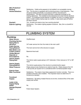 Wire Protection/
    Routing:                Satisfactory - Visible wiring appears to be installed in an acceptable manner.
    Smoke Detectors:        Yes - The structure is equipped with functioning smoke or heat detectors. They
                            should be tested periodically in accordance with the manufacturer's
                            specifications. This does not imply that there is adequate coverage by the
                            existing detector(s). The installed smoke detector(s) are wired into the electrical
                            system. If a hardwired smoke detector is installed, be sure it is a battery backup
                            type or install a battery backup type as a safety, in case power goes off before
                            the alarm sounds.
    Doorbell :              Yes - At least one exterior door has a working doorbell.
    Exterior Lighting:      Satisfactory - The exterior lighting appears functional. Also, this is a benefit for
                            security.




                            PLUMBING SYSTEM
Plumbing:
    Water Source:           City/Municipal.
    Plumbing Service
    Piping Size to
    Structure:              3/4" water service line from the meter to the main cutoff.
    Public Service
    Piping Material:        The main service line to the structure is copper.
    Main Water Line
    Cutoff Location:        Basement level wall.
    Visible Mineral
    Deposits or
    Encrustations:          No.
    Interior Supply
    Piping Size:            The interior water supply piping is 3/4" indiameter. It then reduces to 1/2" or 3/8"
                            risers.
    Interior Supply
    Piping Material:        The interior supply piping in the structure is predominantly copper.
    Water Pressure:         Water pressure was checked at an exterior hose bib. Water pressure from 40
                            to 80 pounds per square inch is considered within normal/acceptable range.
    Exterior Hose
    Bibs Functional:        Satisfactory - The exterior hose bib(s) appeared to function normally. There is a
                            backflow preventer valve installed. This inspection does not determine if it
                            functions as intended.
    Functional
    Supply:                 Satisfactory - By testing multiple fixtures at one time, functional flow of the water
                            supply was verified.
    Leaks in the
    Supply Piping
    Noted:                  No.
    Sewage Disposal
    Type:                   Public Sewer System.




A thru Z Inspections, LLC                                                                             Pg. 16 of 24
 