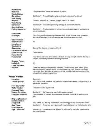 Waste Line
    Materials               The predominant waste line material is plastic.
    Waste Piping
    Condition:              Satisfactory - The visible plumbing waste piping appears functional.
    Vent Piping
    Material                The vent material, as it passes through the roof, is plastic.
    Vent Piping
    Condition:              Satisfactory - The visible plumbing vent piping appears functional.
    Supply/Waste
    Piping Supports:        Satisfactory - The tie straps and hangers supporting supply and waste piping
                            appear adequate.
    Functional
    Drainage:               Yes - Functional drainage has been verified. Water drained from a random
                            sample of fixtures or drains flows at a rate faster than was supplied.
    Objectionable
    Odors Noted:            No.
    Location of
    Waste Line
    Cleanouts:              Base of the stack(s) in basement level.
    Location of Noted
    Floor Drains:           Furnace area.
    Floor Drains
    Functional:             Floor drains were not flood tested. Be sure to keep enough water in the trap to
                            prevent unwanted gases from entering the room.
    Sewage Pump
    Installed:              No.
    Lawn Sprinkler
    System:                 There is a lawn sprinkler system installed. The sprinklers were tested using
                            normal operating controls and is functioning as intended. The scope of this
                            inspection does not cover whether or not the sprinkler heads are adjusted for
                            adequate coverage or cycle time.

Water Heater
    Location:               Basement.
    Tank Capacity:          A 50 gallon water heater is installed and is recommended for a large family or a
                            home with a spa tub.
    Fuel Source for
    Water Heater:           The water heater is gas-fired.
    Exposed Water
    Heater Condition:       Satisfactory - It shows some age, but it appears sound.
    Firebox Condition       The underside of the tank appears to be in normal condition in relation to its
                            age.
    Drip Leg Installed
    for Natural Gas-
    Fired Unit:             Yes - There is a drip leg installed on the incoming gas line to the water heater.
    Gas Valve:              Satisfactory - There is a gas valve cutoff installed adjacent to the hot water tank.
    Flue/Exhaust
    Pipe Condition:         Satisfactory - The exhaust flue appears to be correctly installed. The exhaust
                            flue pipe is metal.




A thru Z Inspections, LLC                                                                            Pg. 17 of 24
 