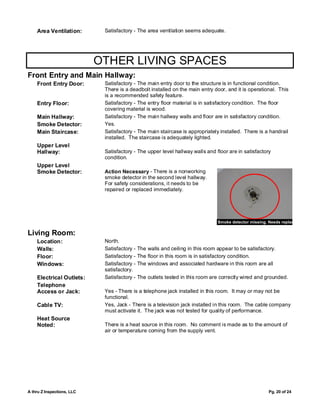 Area Ventilation:        Satisfactory - The area ventilation seems adequate.




                            OTHER LIVING SPACES
Front Entry and Main Hallway:
    Front Entry Door:        Satisfactory - The main entry door to the structure is in functional condition.
                             There is a deadbolt installed on the main entry door, and it is operational. This
                             is a recommended safety feature.
    Entry Floor:             Satisfactory - The entry floor material is in satisfactory condition. The floor
                             covering material is wood.
    Main Hallway:            Satisfactory - The main hallway walls and floor are in satisfactory condition.
    Smoke Detector:          Yes.
    Main Staircase:          Satisfactory - The main staircase is appropriately installed. There is a handrail
                             installed. The staircase is adequately lighted.
    Upper Level
    Hallway:                 Satisfactory - The upper level hallway walls and floor are in satisfactory
                             condition.
    Upper Level
    Smoke Detector:          Action Necessary - There is a nonworking
                             smoke detector in the second level hallway.
                             For safety considerations, it needs to be
                             repaired or replaced immediately.




                                                                                 Smoke detector missing. Needs replacment

Living Room:
    Location:                North.
    Walls:                   Satisfactory -   The walls and ceiling in this room appear to be satisfactory.
    Floor:                   Satisfactory -   The floor in this room is in satisfactory condition.
    Windows:                 Satisfactory -   The windows and associated hardware in this room are all
                             satisfactory.
    Electrical Outlets:      Satisfactory -   The outlets tested in this room are correctly wired and grounded.
    Telephone
    Access or Jack:          Yes - There is a telephone jack installed in this room. It may or may not be
                             functional.
    Cable TV:                Yes, Jack - There is a television jack installed in this room. The cable company
                             must activate it. The jack was not tested for quality of performance.
    Heat Source
    Noted:                   There is a heat source in this room. No comment is made as to the amount of
                             air or temperature coming from the supply vent.




A thru Z Inspections, LLC                                                                               Pg. 20 of 24
 