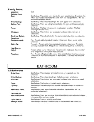 Family Room:
    Location:               East.
    Outside Entry
    Door:                   Satisfactory - The outside entry door to this room is satisfactory. Deadbolts Yes -
                             There is a deadbolt installed on the entry door, and it is operational. This is a
                            recommended safety feature.
    Walls/Ceiling:          Satisfactory - The walls and ceiling in this room appear to be satisfactory.
    Ceiling Fan:            Satisfactory - There is a ceiling fan installed in this room, and it appears to be
                            functional.
    Floor:                  Satisfactory - The floor in this room is in satisfactory condition. The floor
                            covering material is wood.
    Windows:                Satisfactory - The windows and associated hardware in this room are all
                            satisfactory.
    Electrical Outlets:     Satisfactory - The outlets tested in this room are correctly wired and grounded.
    Telephone
    Access or Jack:         Yes - There is a telephone jack installed in this room. It may or may not be
                            functional.
    Cable TV:               Yes, Jack - There is a television cable jack installed in this room. The cable
                            company must activate it. The jack was not tested for quality of performance.
    Heat Source
    Noted:                  There is a heat source in this room. No comment is made as to the amount of
                            air or temperature coming from the supply vent.
    Fireplace:              Yes - There is a fireplace in this room. It has a satisfactory visual appearance.
                            There was an inspection completed on the fireplace. It is under the Structural
                            Section.




                                     BATHROOM
All Bathrooms
    Entry Door:             Satisfactory - The entry door to the bathroom is as I expected, and it is
                            functional.
    Walls/Ceiling:          Satisfactory - The walls and ceiling in the bathrooms are satisfactory.
    Windows:                Satisfactory - The windows and associated hardware in the bathrooms are all
                            satisfactory.
    Floor:                  Satisfactory - The flooring in the bathroom is satisfactory.
    Lighting:               Satisfactory - The ceiling light and fixture in the bathrooms are in satisfactory
                            condition.
    Ventilation Fans:       Satisfactory - There is an exhaust fan installed in the bathroom, and it is
                            performing satisfactorily.
    Ground Fault
    Interrupt Outlets:      Satisfactory - There is a functional Ground Fault Circuit Interrupt outlet installed
                            in the area of the bathroom vanity.
    Light Switch:           Satisfactory - The light switch is satisfactory.
    Vanity Cabinet:         Satisfactory - The vanity cabinet and top in the bathrooms are satisfactory.




A thru Z Inspections, LLC                                                                             Pg. 21 of 24
 