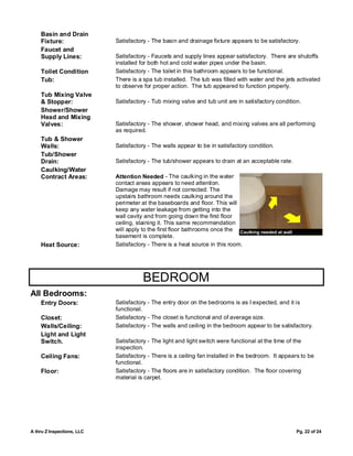 Basin and Drain
    Fixture:                Satisfactory - The basin and drainage fixture appears to be satisfactory.
    Faucet and
    Supply Lines:           Satisfactory - Faucets and supply lines appear satisfactory. There are shutoffs
                            installed for both hot and cold water pipes under the basin.
    Toilet Condition        Satisfactory - The toilet in this bathroom appears to be functional.
    Tub:                    There is a spa tub installed. The tub was filled with water and the jets activated
                            to observe for proper action. The tub appeared to function properly.
    Tub Mixing Valve
    & Stopper:              Satisfactory - Tub mixing valve and tub unit are in satisfactory condition.
    Shower/Shower
    Head and Mixing
    Valves:                 Satisfactory - The shower, shower head, and mixing valves are all performing
                            as required.
    Tub & Shower
    Walls:                  Satisfactory - The walls appear to be in satisfactory condition.
    Tub/Shower
    Drain:                  Satisfactory - The tub/shower appears to drain at an acceptable rate.
    Caulking/Water
    Contract Areas:         Attention Needed - The caulking in the water
                            contact areas appears to need attention.
                            Damage may result if not corrected. The
                            upstairs bathroom needs caulking around the
                            perimeter at the baseboards and floor. This will
                            keep any water leakage from getting into the
                            wall cavity and from going down the first floor
                            ceiling, staining it. This same recommendation
                            will apply to the first floor bathrooms once the Caulking needed at wall
                            basement is complete.
    Heat Source:            Satisfactory - There is a heat source in this room.




                                       BEDROOM
All Bedrooms:
    Entry Doors:            Satisfactory - The entry door on the bedrooms is as I expected, and it is
                            functional.
    Closet:                 Satisfactory - The closet is functional and of average size.
    Walls/Ceiling:          Satisfactory - The walls and ceiling in the bedroom appear to be satisfactory.
    Light and Light
    Switch.                 Satisfactory - The light and light switch were functional at the time of the
                            inspection.
    Ceiling Fans:           Satisfactory - There is a ceiling fan installed in the bedroom. It appears to be
                            functional.
    Floor:                  Satisfactory - The floors are in satisfactory condition. The floor covering
                            material is carpet.




A thru Z Inspections, LLC                                                                              Pg. 22 of 24
 