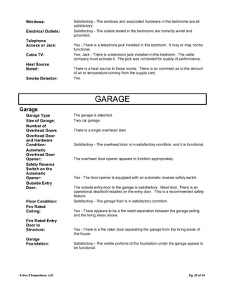 Windows:                Satisfactory - The windows and associated hardware in the bedrooms are all
                            satisfactory.
    Electrical Outlets:     Satisfactory - The outlets tested in the bedrooms are correctly wired and
                            grounded.
    Telephone
    Access or Jack:         Yes - There is a telephone jack installed in this bedroom. It may or may not be
                            functional.
    Cable TV:               Yes, Jack - There is a television jack installed in this bedroom. The cable
                            company must activate it. The jack was not tested for quality of performance.
    Heat Source
    Noted:                  There is a heat source to these rooms. There is no comment as to the amount
                            of air or temperature coming from the supply vent.
    Smoke Detector:         Yes.




                                         GARAGE
Garage
    Garage Type             The garage is attached.
    Size of Garage:         Two car garage.
    Number of
    Overhead Doors          There is a single overhead door.
    Overhead Door
    and Hardware
    Condition:              Satisfactory - The overhead door is in satisfactory condition, and it is functional.
    Automatic
    Overhead Door
    Opener:                 The overhead door opener appears to function appropriately.
    Safety Reverse
    Switch on the
    Automatic
    Opener:                 Yes - The door opener is equipped with an automatic reverse safety switch.
    Outside Entry
    Door:                   The outside entry door to the garage is satisfactory. Steel door, There is an
                            operational deadbolt installed on the entry door. This is a recommended safety
                            feature.
    Floor Condition:        Satisfactory - The garage floor is in satisfactory condition.
    Fire Rated
    Ceiling:                Yes - There appears to be a fire rated separation between the garage ceiling
                            and the living areas above.
    Fire Rated Entry
    Door to
    Structure:              Yes - There is a fire rated door separating the garage from the living areas of
                            the house.
    Garage
    Foundation:             Satisfactory - The visible portions of the foundation under the garage appear to
                            be functional.




A thru Z Inspections, LLC                                                                             Pg. 23 of 24
 