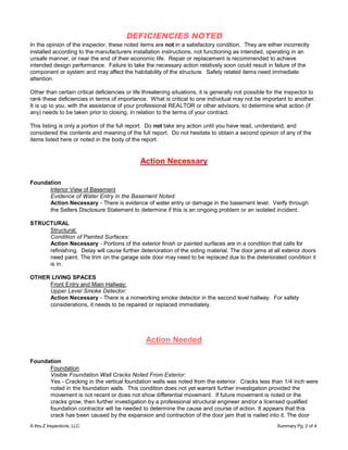 DEFICIENCIES NOTED
In the opinion of the inspector, these noted items are not in a satisfactory condition. They are either incorrectly
installed according to the manufacturers installation instructions, not functioning as intended, operating in an
unsafe manner, or near the end of their economic life. Repair or replacement is recommended to achieve
intended design performance. Failure to take the necessary action relatively soon could result in failure of the
component or system and may affect the habitability of the structure. Safety related items need immediate
attention.

Other than certain critical deficiencies or life threatening situations, it is generally not possible for the inspector to
rank these deficiencies in terms of importance. What is critical to one individual may not be important to another.
It is up to you, with the assistance of your professional REALTOR or other advisors, to determine what action (if
any) needs to be taken prior to closing, in relation to the terms of your contract.

This listing is only a portion of the full report. Do not take any action until you have read, understand, and
considered the contents and meaning of the full report. Do not hesitate to obtain a second opinion of any of the
items listed here or noted in the body of the report.


                                               Action Necessary

Foundation
      Interior View of Basement
      Evidence of Water Entry in the Basement Noted:
      Action Necessary - There is evidence of water entry or damage in the basement level. Verify through
      the Sellers Disclosure Statement to determine if this is an ongoing problem or an isolated incident.

STRUCTURAL
     Structural:
     Condition of Painted Surfaces:
     Action Necessary - Portions of the exterior finish or painted surfaces are in a condition that calls for
     refinishing. Delay will cause further deterioration of the siding material. The door jams at all exterior doors
     need paint. The trim on the garage side door may need to be replaced due to the deteriorated condition it
     is in.

OTHER LIVING SPACES
     Front Entry and Main Hallway:
     Upper Level Smoke Detector:
     Action Necessary - There is a nonworking smoke detector in the second level hallway. For safety
     considerations, it needs to be repaired or replaced immediately.




                                                 Action Needed

Foundation
      Foundation
      Visible Foundation Wall Cracks Noted From Exterior:
      Yes - Cracking in the vertical foundation walls was noted from the exterior. Cracks less than 1/4 inch were
      noted in the foundation walls. This condition does not yet warrant further investigation provided the
      movement is not recent or does not show differential movement. If future movement is noted or the
      cracks grow, then further investigation by a professional structural engineer and/or a licensed qualified
      foundation contractor will be needed to determine the cause and course of action. It appears that this
      crack has been caused by the expansion and contraction of the door jam that is nailed into it. The door
A thru Z Inspections, LLC                                                                                Summary Pg. 2 of 4
 