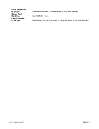 Stairs from house
    to garage:              Satisfact Satisfactory- The steps appear to be in good condition.
    Garage Roof
    Condition:              Attached to the house.
    Electric Service
    to Garage:              Satisfactory - The electrical outlets in the garage tested as correctly grounded.




A thru Z Inspections, LLC                                                                           Pg. 24 of 24
 