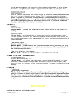 jam has been getting wet and then drying out and pulling away, which has caused the corner to break.
          Recommend sealing the door jam and then using a concrete caulk on this crack to keep it in place.

          Interior View of Basement
          Basement Windows:
          There are basement level windows. The installed windows are below grade, but they are installed in wells
          that should minimize the probability of water leakage. There is evidence of leakage from at least one
          window. Check with the current owner for further information to determine the cause and frrequency of
          the leakage. It appears that water from the sprinklers and/or rain has been getting in around the windows
          then following the expansion crack down. Recommend caulking around the exterior part of the window
          frames and re-direct all sprinklers away from the windows.

STRUCTURAL
     Structural:
     Window Condition:
     Attention Needed - There is at least one window that needs attention given to the glazing, framing, or
     caulking.

          Structural Caulking:
          Attention Needed - Several spots around the structure were noted that need to be caulked. Caulk
          should be applied to areas where brick and wood siding meet, trim around window frames or doors, and
          piping and service penetrations. Also, any cracks that allow moisture or wind entry should be caulked to
          prevent deterioration.

          Deck, Porch or Balcony:
          Condition of Wood Materials:
          Attention Needed - The wood materials used in the deck need some repair or replacement. The whole
          deck, including the stairs and posts, are in need of a wood sealant or stain. Failure to treat this deck will
          lead to the continued deterioration of it.

          Deck, Porch, or Balcony Flooring Material:
          Attention Needed - The decking materials need some repair to function as intended.

HEATING, VENTILATION & AIR CONDITIONING
      Air Conditioning Unit # 1:
      Insulation Wrap on the Suction Line:
      Attention Needed - The insulation wrap on the suction line to the condenser/compressor is in need of
      attention due to deteriorated or missing insulation. Recommend replacing all of the insulation on this
      suction line. It is dry and brittle and is not as efficient as it could be. There is also a small section missing
      insulation.

BATHROOM
     All Bathrooms
     Caulking/Water Contract Areas:
     Attention Needed - The caulking in the water contact areas appears to need attention. Damage may
     result if not corrected. The upstairs bathroom needs caulking around the perimeter at the baseboards and
     floor. This will keep any water leakage from getting into the wall cavity and from going down the first floor
     ceiling, staining it. This same recommendation will apply to the first floor bathrooms once the basement is
     complete.




                                               Areas of Concern

HEATING, VENTILATION & AIR CONDITIONING

A thru Z Inspections, LLC                                                                               Summary Pg. 3 of 4
 