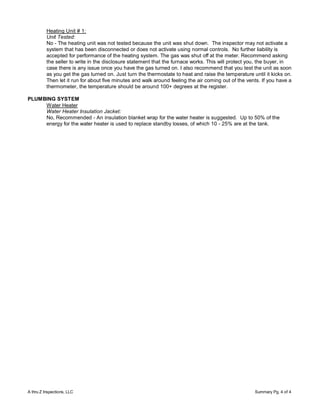 Heating Unit # 1:
          Unit Tested:
          No - The heating unit was not tested because the unit was shut down. The inspector may not activate a
          system that has been disconnected or does not activate using normal controls. No further liability is
          accepted for performance of the heating system. The gas was shut off at the meter. Recommend asking
          the seller to write in the disclosure statement that the furnace works. This will protect you, the buyer, in
          case there is any issue once you have the gas turned on. I also recommend that you test the unit as soon
          as you get the gas turned on. Just turn the thermostate to heat and raise the temperature until it kicks on.
          Then let it run for about five minutes and walk around feeling the air coming out of the vents. If you have a
          thermometer, the temperature should be around 100+ degrees at the register.

PLUMBING SYSTEM
     Water Heater
     Water Heater Insulation Jacket:
     No, Recommended - An insulation blanket wrap for the water heater is suggested. Up to 50% of the
     energy for the water heater is used to replace standby losses, of which 10 - 25% are at the tank.




A thru Z Inspections, LLC                                                                             Summary Pg. 4 of 4
 