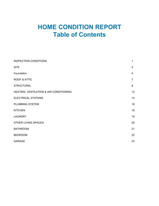 HOME CONDITION REPORT
                   Table of Contents



INSPECTION CONDITIONS                     1

SITE                                      2

Foundation                                4

ROOF & ATTIC                              7

STRUCTURAL                                8

HEATING, VENTILATION & AIR CONDITIONING   12

ELECTRICAL SYSTEMS                        14

PLUMBING SYSTEM                           16

KITCHEN                                   18

LAUNDRY                                   19

OTHER LIVING SPACES                       20

BATHROOM                                  21

BEDROOM                                   22

GARAGE                                    23
 