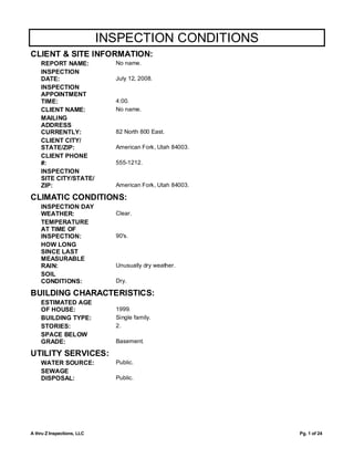 INSPECTION CONDITIONS
CLIENT & SITE INFORMATION:
    REPORT NAME:              No name.
    INSPECTION
    DATE:                     July 12, 2008.
    INSPECTION
    APPOINTMENT
    TIME:                     4:00.
    CLIENT NAME:              No name.
    MAILING
    ADDRESS
    CURRENTLY:                82 North 800 East.
    CLIENT CITY/
    STATE/ZIP:                American Fork, Utah 84003.
    CLIENT PHONE
    #:                        555-1212.
    INSPECTION
    SITE CITY/STATE/
    ZIP:                      American Fork, Utah 84003.

CLIMATIC CONDITIONS:
    INSPECTION DAY
    WEATHER:                  Clear.
    TEMPERATURE
    AT TIME OF
    INSPECTION:               90's.
    HOW LONG
    SINCE LAST
    MEASURABLE
    RAIN:                     Unusually dry weather.
    SOIL
    CONDITIONS:               Dry.

BUILDING CHARACTERISTICS:
    ESTIMATED AGE
    OF HOUSE:                 1999.
    BUILDING TYPE:            Single family.
    STORIES:                  2.
    SPACE BELOW
    GRADE:                    Basement.

UTILITY SERVICES:
    WATER SOURCE:             Public.
    SEWAGE
    DISPOSAL:                 Public.




A thru Z Inspections, LLC                                  Pg. 1 of 24
 