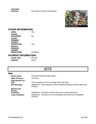 UTILITIES
    STATUS:                 Gas service off at time of inspection.




                                                                              Gas valve off at meter

OTHER INFORMATION:
    AREA:                   City.
    HOUSE
    OCCUPIED?               No.
    CLIENT
    PRESENT
    DURING
    INSPECTION:             Yes.
    PEOPLE
    PRESENT
    DURING
    INSPECTION:             Purchaser.

PAYMENT INFORMATION:
    TOTAL FEE:              $335.00.
    PAID BY:                Check.




                                              SITE
Site:
    House faces:            The front of the house faces North.
    Style of House:         Two Story.
    Approximate Lot
    Size:                   The lot appears to be of an average size for the area.
    Site Drainage:          Satisfactory - The lot appears to have adequate drainage to prevent water from
                            ponding.
    Bushes and
    Shrubs
    Condition:              Satisfactory - The shrubs and/or bushes have a good appearance.
    Trees Condition:        Satisfactory - The trees on the site all appear to be alive and in acceptable
                            condition.




A thru Z Inspections, LLC                                                                              Pg. 2 of 24
 