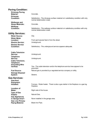 Paving Condition:
    Driveway Paving
    Material:               Concrete.
    Driveway
    Condition:              Satisfactory - The driveway surface material is in satisfactory condition with only
                            normal deterioration noted.
    Walkways and
    Stoop Materials:        Concrete.
    Walkway
    Condition:              Satisfactory - The walkway surface material is in satisfactory condition with only
                            normal deterioration noted.

Utility Services:
    Water Source:           City.
    Water Meter
    Location:               Front yard several feet in from the street.
    Electric Service:       Underground.
    Electric Service
    Condition:              Satisfactory - The underground service appears adequate.


    Cable Television
    Service:                Underground.
    Telephone
    Service:                Underground.
    Cable Television,
    Telephone
    Grounding Wire
    Verified:               Yes - The cable television and/or the telephone service lines appear to be
                            grounded.
    Fuel Source:            Natural gas is provided by a regulated service company or utility.
    Sewage Disposal
    System:                 Sewers.

Gas Services:
    Gas-fired
    Equipment
    Installed:              Furnace. Water heater. There is also a gas starter in the fireplace or a gas log
                            fireplace.
    Location of
    Meter:                  Right side of the house.
    Type of Gas
    Supply:                 Natural Gas.
    Gas Appliances
    in Garage Area?:        None installed in the garage area.
    Gas Line Primary
    Piping Material:        Black Iron Pipe.




A thru Z Inspections, LLC                                                                            Pg. 3 of 24
 