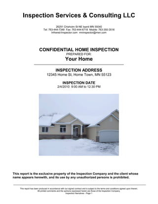 Inspection Services & Consulting LLC
                                          26291 Chisholm St NE Isanti MN 55040
                              Tel: 763-444-7348 Fax: 763-444-6718 Mobile: 763-350-3516
                                     Infrared-Inspector.com mninspector@msn.com




                         CONFIDENTIAL HOME INSPECTION
                                                       PREPARED FOR:
                                                 Sample Report
                   _______________________________________________________________

                                           INSPECTION ADDRESS
                               2233 Your Address, Hometown, MN 55023

                                                   INSPECTION DATE
                                             8/16/2010 7:00 AM to 1:00 PM




This report is the exclusive property of the Inspection Company and the client whose
name appears herewith, and its use by any unauthorized persons is prohibited.
_____________________________________________________________________________________________
    This report has been produced in accordance with our signed contract and is subject to the terms and conditions agreed upon therein.
                       All printed comments and the opinions expressed herein are those of the Inspection Company.
                                                      Inspection Narratives - Page 1
 