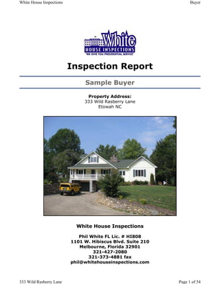 White House Inspections                                            Buyer




                          Inspection Report
                                Sample Buyer

                                Property Address:
                               333 Wild Rasberry Lane
                                    Etowah NC




                            White House Inspections

                              Phil White FL Lic. # HI808
                          1101 W. Hibiscus Blvd. Suite 210
                              Melbourne, Florida 32901
                                    321-427-2080
                                  321-373-4881 fax
                          phil@whitehouseinspections.com



333 Wild Rasberry Lane                                       Page 1 of 54
 