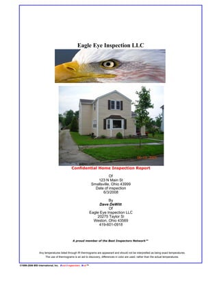 Eagle Eye Inspection LLC




                                             Confidential Home Inspection Report

                                                                            Of
                                                                    123 N Main St
                                                                 Smallsville, Ohio 43999
                                                                   Date of inspection
                                                                        6/3/2008

                                                                           By
                                                                      Dave DeWitt
                                                                           Of
                                                                Eagle Eye Inspection LLC
                                                                    20275 Taylor St
                                                                  Weston, Ohio 43569
                                                                     419-601-0918



                                              A proud member of the Best Inspectors Network™



                 Any temperatures listed through IR thermograms are appearant and should not be interpretted as being exact temperatures.
                      The use of thermograms is an aid to discovery, differences in color are used, rather than the actual temperatures.


©1999-2006 MSI International, Inc. B est I nspectors . N et ™
 