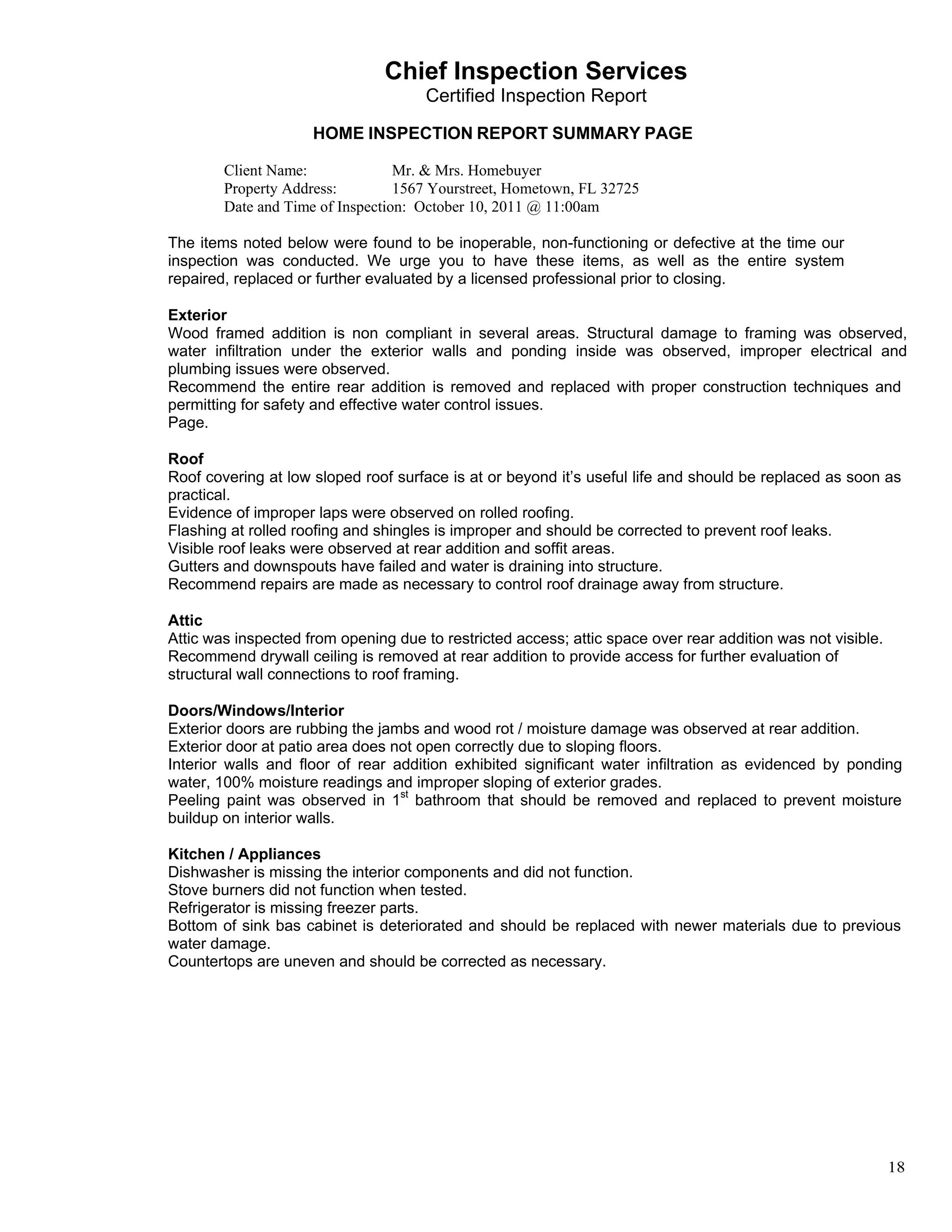                                     Chief Inspection Services
                                          Certified Inspection Report
 
                         HOME INSPECTION REPORT SUMMARY PAGE
 
            Client Name:              Mr. & Mrs. Homebuyer
            Property Address:         1567 Yourstreet, Hometown, FL 32725
            Date and Time of Inspection: October 10, 2011 @ 11:00am
 
    The items noted below were found to be inoperable, non-functioning or defective at the time our
    inspection was conducted. We urge you to have these items, as well as the entire system
    repaired, replaced or further evaluated by a licensed professional prior to closing.
 
    Exterior
    Wood framed addition is non compliant in several areas. Structural damage to framing was observed,
    water infiltration under the exterior walls and ponding inside was observed, improper electrical and
    plumbing issues were observed.
    Recommend the entire rear addition is removed and replaced with proper construction techniques and
    permitting for safety and effective water control issues.
    Page.
 
    Roof
    Roof covering at low sloped roof surface is at or beyond it’s useful life and should be replaced as soon as
    practical.
    Evidence of improper laps were observed on rolled roofing.
    Flashing at rolled roofing and shingles is improper and should be corrected to prevent roof leaks.
    Visible roof leaks were observed at rear addition and soffit areas.
    Gutters and downspouts have failed and water is draining into structure.
    Recommend repairs are made as necessary to control roof drainage away from structure.
 
    Attic
    Attic was inspected from opening due to restricted access; attic space over rear addition was not visible.
    Recommend drywall ceiling is removed at rear addition to provide access for further evaluation of
    structural wall connections to roof framing.
 
    Doors/Windows/Interior
    Exterior doors are rubbing the jambs and wood rot / moisture damage was observed at rear addition.
    Exterior door at patio area does not open correctly due to sloping floors.
    Interior walls and floor of rear addition exhibited significant water infiltration as evidenced by ponding
    water, 100% moisture readings and improper sloping of exterior grades.
    Peeling paint was observed in 1st bathroom that should be removed and replaced to prevent moisture
    buildup on interior walls.
 
    Kitchen / Appliances
    Dishwasher is missing the interior components and did not function.
    Stove burners did not function when tested.
    Refrigerator is missing freezer parts.
    Bottom of sink bas cabinet is deteriorated and should be replaced with newer materials due to previous
    water damage.
    Countertops are uneven and should be corrected as necessary.




                                                                                                                 18
 