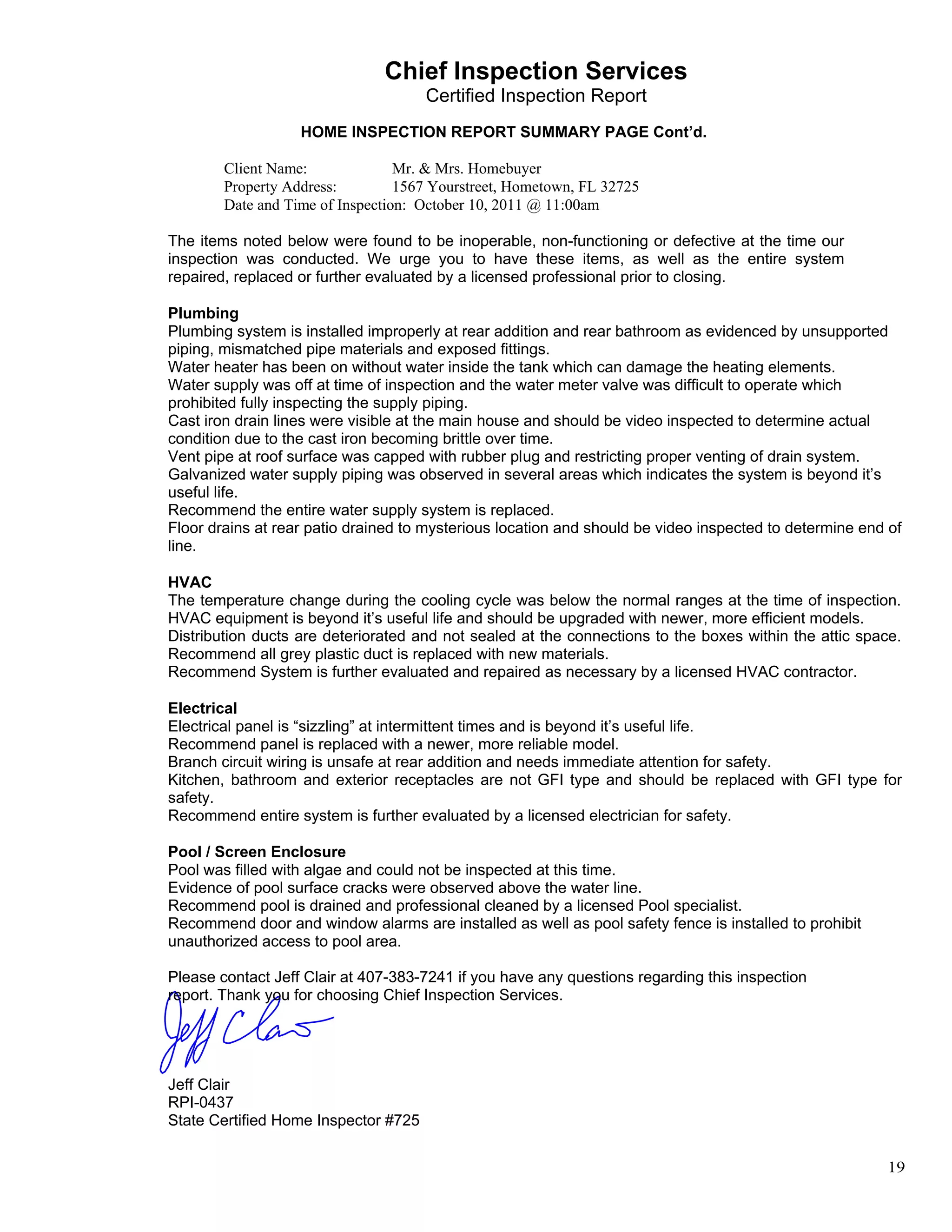                                    Chief Inspection Services
                                          Certified Inspection Report
 
                       HOME INSPECTION REPORT SUMMARY PAGE Cont’d.
 
            Client Name:              Mr. & Mrs. Homebuyer
            Property Address:         1567 Yourstreet, Hometown, FL 32725
            Date and Time of Inspection: October 10, 2011 @ 11:00am
 
    The items noted below were found to be inoperable, non-functioning or defective at the time our
    inspection was conducted. We urge you to have these items, as well as the entire system
    repaired, replaced or further evaluated by a licensed professional prior to closing.
 
    Plumbing
    Plumbing system is installed improperly at rear addition and rear bathroom as evidenced by unsupported
    piping, mismatched pipe materials and exposed fittings.
    Water heater has been on without water inside the tank which can damage the heating elements.
    Water supply was off at time of inspection and the water meter valve was difficult to operate which
    prohibited fully inspecting the supply piping.
    Cast iron drain lines were visible at the main house and should be video inspected to determine actual
    condition due to the cast iron becoming brittle over time.
    Vent pipe at roof surface was capped with rubber plug and restricting proper venting of drain system.
    Galvanized water supply piping was observed in several areas which indicates the system is beyond it’s
    useful life.
    Recommend the entire water supply system is replaced.
    Floor drains at rear patio drained to mysterious location and should be video inspected to determine end of
    line.
 
    HVAC
    The temperature change during the cooling cycle was below the normal ranges at the time of inspection.
    HVAC equipment is beyond it’s useful life and should be upgraded with newer, more efficient models.
    Distribution ducts are deteriorated and not sealed at the connections to the boxes within the attic space.
    Recommend all grey plastic duct is replaced with new materials.
    Recommend System is further evaluated and repaired as necessary by a licensed HVAC contractor.
 
    Electrical
    Electrical panel is “sizzling” at intermittent times and is beyond it’s useful life.
    Recommend panel is replaced with a newer, more reliable model.
    Branch circuit wiring is unsafe at rear addition and needs immediate attention for safety.
    Kitchen, bathroom and exterior receptacles are not GFI type and should be replaced with GFI type for
    safety.
    Recommend entire system is further evaluated by a licensed electrician for safety.
 
    Pool / Screen Enclosure
    Pool was filled with algae and could not be inspected at this time.
    Evidence of pool surface cracks were observed above the water line.
    Recommend pool is drained and professional cleaned by a licensed Pool specialist.
    Recommend door and window alarms are installed as well as pool safety fence is installed to prohibit
    unauthorized access to pool area.
 
    Please contact Jeff Clair at 407-383-7241 if you have any questions regarding this inspection
    report. Thank you for choosing Chief Inspection Services.
 
 
 
 
 
    Jeff Clair
    RPI-0437
    State Certified Home Inspector #725


                                                                                                            19
 