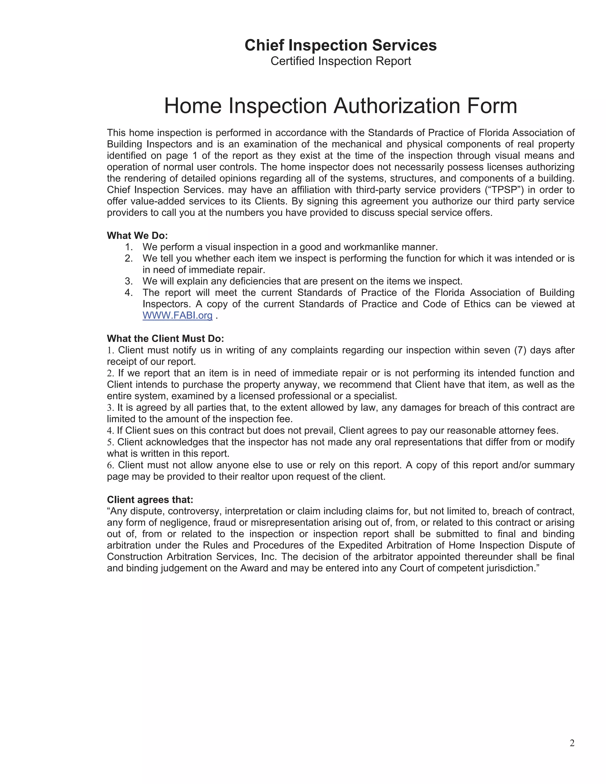 Chief Inspection Services
                                       Certified Inspection Report



             Home Inspection Authorization Form
This home inspection is performed in accordance with the Standards of Practice of Florida Association of
Building Inspectors and is an examination of the mechanical and physical components of real property
identified on page 1 of the report as they exist at the time of the inspection through visual means and
operation of normal user controls. The home inspector does not necessarily possess licenses authorizing
the rendering of detailed opinions regarding all of the systems, structures, and components of a building.
Chief Inspection Services. may have an affiliation with third-party service providers (“TPSP”) in order to
offer value-added services to its Clients. By signing this agreement you authorize our third party service
providers to call you at the numbers you have provided to discuss special service offers.

What We Do:
  1. We perform a visual inspection in a good and workmanlike manner.
  2. We tell you whether each item we inspect is performing the function for which it was intended or is
      in need of immediate repair.
  3. We will explain any deficiencies that are present on the items we inspect.
  4. The report will meet the current Standards of Practice of the Florida Association of Building
      Inspectors. A copy of the current Standards of Practice and Code of Ethics can be viewed at
      WWW.FABI.org .

What the Client Must Do:
1. Client must notify us in writing of any complaints regarding our inspection within seven (7) days after
receipt of our report.
2. If we report that an item is in need of immediate repair or is not performing its intended function and
Client intends to purchase the property anyway, we recommend that Client have that item, as well as the
entire system, examined by a licensed professional or a specialist.
3. It is agreed by all parties that, to the extent allowed by law, any damages for breach of this contract are
limited to the amount of the inspection fee.
4. If Client sues on this contract but does not prevail, Client agrees to pay our reasonable attorney fees.
5. Client acknowledges that the inspector has not made any oral representations that differ from or modify
what is written in this report.
6. Client must not allow anyone else to use or rely on this report. A copy of this report and/or summary
page may be provided to their realtor upon request of the client.

Client agrees that:
“Any dispute, controversy, interpretation or claim including claims for, but not limited to, breach of contract,
any form of negligence, fraud or misrepresentation arising out of, from, or related to this contract or arising
out of, from or related to the inspection or inspection report shall be submitted to final and binding
arbitration under the Rules and Procedures of the Expedited Arbitration of Home Inspection Dispute of
Construction Arbitration Services, Inc. The decision of the arbitrator appointed thereunder shall be final
and binding judgement on the Award and may be entered into any Court of competent jurisdiction.”




                                                                                                              2
 