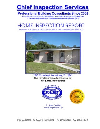  
    Chief Inspection Services
    Professional Building Consultants Since 2002
         FL Certified General Contractor #CGC058361 FL Certified Building Inspector #BN 5316
               FL Certified Home Inspector #725 Registered Professional Inspector # 0437
 
 


    HOME INSPECTION REPORT
     THIS INSPECTION MEETS OR EXCEEDS THE CURRENT FABI “STANDARDS OF PRACTICE”
 
 
 
 
 
 
 
 
 
 
 
 
 
 
 
 
 
 
 
 
 
 
 
 
 
 
 
                        1567 Yourstreet, Hometown, FL 12345
                        This report is prepared exclusively for:
                               Mr. & Mrs. Homebuyer
 
 




 
 
                                       FL State Certified
                                      Home Inspector #725
 
 
 
 
 
 
    P.O. Box 700937    St. Cloud, FL 34770-0937        Ph. 407-383-7241      Fax 407-891-7410
 