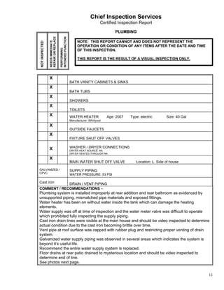 Chief Inspection Services
                                                                              Certified Inspection Report

                                                                                      PLUMBING




                REPAIR OR REPLACE


                                    INTENDED FUNCTION
                NEEDS IMMEDIATE
NOT INSPECTED                                                NOTE: THIS REPORT CANNOT AND DOES NOT REPRESENT THE
                                                             OPERATION OR CONDITION OF ANY ITEMS AFTER THE DATE AND TIME



                                    PERFORMING
                                                             OF THIS INSPECTION.

                                                             THIS REPORT IS THE RESULT OF A VISUAL INSPECTION ONLY.




                X
                                                        BATH VANITY CABINETS & SINKS
                X
                                                        BATH TUBS
                X
                                                        SHOWERS
                X
                                                        TOILETS
                X                                       WATER HEATER              Age: 2007   Type: electric      Size: 40 Gal
                                                        Manufacturer: Whirlpool
                X
                                                        OUTSIDE FAUCETS
                X
                                                        FIXTURE SHUT OFF VALVES

                X                                       WASHER / DRYER CONNECTIONS
                                                        DRYER HEAT SOURCE: NA
                                                        DRYER VENTED THROUGH NA:
                X
                                                        MAIN WATER SHUT OFF VALVE                Location: L Side of house

GALVANIZED /                                            SUPPLY PIPING
CPVC
                                                        WATER PRESSURE: 53 PSI

Cast iron    DRAIN / VENT PIPING
COMMENT / RECOMMENDATIONS –
Plumbing system is installed improperly at rear addition and rear bathroom as evidenced by
unsupported piping, mismatched pipe materials and exposed fittings.
Water heater has been on without water inside the tank which can damage the heating
elements.
Water supply was off at time of inspection and the water meter valve was difficult to operate
which prohibited fully inspecting the supply piping.
Cast iron drain lines were visible at the main house and should be video inspected to determine
actual condition due to the cast iron becoming brittle over time.
Vent pipe at roof surface was capped with rubber plug and restricting proper venting of drain
system.
Galvanized water supply piping was observed in several areas which indicates the system is
beyond it’s useful life.
Recommend the entire water supply system is replaced.
Floor drains at rear patio drained to mysterious location and should be video inspected to
determine end of line.
See photos next page.


                                                                                                                                 12
 