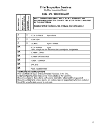 Chief Inspection Services
                                                                         Certified Inspection Report

                                                                       POOL / SPA / SCREENED AREA




                REPAIR OR REPLACE


                                    INTENDED FUNCTION
                NEEDS IMMEDIATE
NOT INSPECTED                                               NOTE: THIS REPORT CANNOT AND DOES NOT REPRESENT THE
                                                            OPERATION OR CONDITION OF ANY ITEMS AFTER THE DATE AND TIME



                                    PERFORMING
                                                            OF THIS INSPECTION.

                                                            THIS REPORT IS THE RESULT OF A VISUAL INSPECTION ONLY.




X                                   X                   POOL SURFACE         Type: Gunite

X                                   X                   PUMP Type:

X                                   X                   DECKING              Type: Concrete

NA                                                      POOL HEATER         Type:
                                                        Temp. change was not checked due to control panel being locked.
NA                                                      SCREEN DOORS

NA                                                      SCREEN ENCLOSURES

NA                                                      FILTER / SKIMMER

NA                                                      SPA JETS

NA                                                      POOL ACCESSORIES
COMMENTS / RECOMMENDATIONS –
Pool was filled with algae and could not be inspected at this time.
Evidence of pool surface cracks were observed above the water line.
Recommend pool is drained and professional cleaned by a licensed Pool specialist.
Recommend door and window alarms are installed as well as pool safety fence is installed
to prohibit unauthorized access to pool area.




                                                                                                                          17
 