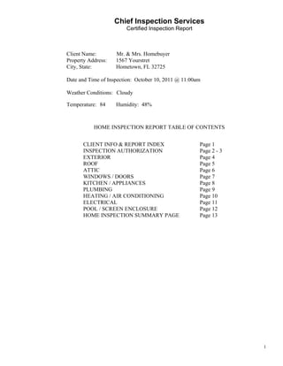                         Chief Inspection Services
                            Certified Inspection Report
 
 
 
 
    Client Name:        Mr. & Mrs. Homebuyer
    Property Address:   1567 Yourstret
    City, State:        Hometown, FL 32725
 
    Date and Time of Inspection: October 10, 2011 @ 11:00am
 
    Weather Conditions: Cloudy
 
    Temperature: 84     Humidity: 48%
 


               HOME INSPECTION REPORT TABLE OF CONTENTS


           CLIENT INFO & REPORT INDEX                     Page 1
           INSPECTION AUTHORIZATION                       Page 2 - 3
           EXTERIOR                                       Page 4
           ROOF                                           Page 5
           ATTIC                                          Page 6
           WINDOWS / DOORS                                Page 7
           KITCHEN / APPLIANCES                           Page 8
           PLUMBING                                       Page 9
           HEATING / AIR CONDITIONING                     Page 10
           ELECTRICAL                                     Page 11
           POOL / SCREEN ENCLOSURE                        Page 12
           HOME INSPECTION SUMMARY PAGE                   Page 13




                                                                       1
 