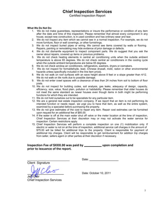                                    Chief Inspection Services
                                          Certified Inspection Report
 
 
 
 
    What We Do Not Do:
      1. We do not make guarantees, representations or insure the performance or condition of any item
          after the date and time of this inspection. Please remember that almost every component in any
          house, except new construction, is in used condition and has ordinary wear and tear.
      2. We do not inspect any item which we cannot see in a normal inspection. For example, we do not
          move furniture, floor or wall coverings, or other furnishings.
      3. We do not inspect buried pipes or wiring. We cannot see items covered by walls or flooring.
          Repairs, painting or remodeling may hide evidence of prior damage or defects.
      4. We do not dismantle equipment to inspect component parts. We do suggest that you ask the
          owner about repairs, covered up items or previous problems.
      5. We do not check heating elements in central air conditioning units when the outside ambient
          temperature is above 65 degrees. We do not check central air conditioners in the cooling cycle
          when the outside ambient temperatures are below 65 degrees.
      6. We do not check window air conditioners, refrigerators, washers, dryers or icemakers.
      7. We do not inspect for formaldehyde, lead, Chinese drywall, mold, radon or other environmental
          hazards unless specifically included in the line item prices.
      8. We do not walk on roof surfaces with an eave height above 8 feet or a slope greater than 4/12.
          We do not walk on tile roofs due to possible damage.
      9. We do not enter crawl spaces with a clearance of less than 24 inches from soil to bottom of floor
          joists.
      10. We do not inspect for building codes, soil analysis, gas leaks, adequacy of design, capacity,
          efficiency, size, value, flood plain, pollution or habitability. Please remember that older houses do
          not meet the same standard as newer houses even though items in both might be performing
          functions for which they are intended.
      11. We do not hold ourselves out to be specialists for any particular item.
      12. We are a general real estate inspection company. If we report that an item is not performing its
          intended function or needs repair, we urge you to have that item, as well as the entire system,
          examined by a specialist before purchasing the property.
      13. We do not give estimates of the cost to repair any item. Repair cost estimates can be furnished
          upon request for an additional fee of $85.00.
      14. If the water is off at the main water shut off valve or the meter location at the time of inspection,
          Chief Inspection Services at their discretion may or may not activate the water service for
          inspection. Certain restrictions apply.
      15. Chief Inspection Services will perform a complete inspection on one (1) mobilization only. If
          electric or water is not on at the time of inspection, additional service call charges in the amount of
          $75.00 will be billed for additional trips to the property. Client is responsible for payment of
          additional trip charges. Client will be responsible to get reimbursement for addition trip charges
          from seller, sellers agent or other parties at their discretion if necessary.
 
 
    Inspection Fee of $XXX.00 was paid by                              upon completion and
    prior to issuance of the report.
 
 
 
                                                     Date:
    Client Signature
 
 
 
                                                     Date: October 10, 2011
    Jeff Clair
    Chief Inspection Services


                                                                                                              3
 