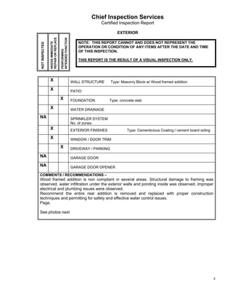 Chief Inspection Services
                                                                      Certified Inspection Report

                                                                                EXTERIOR




                REPAIR OR REPLACE


                                    INTENDED FUNCTION
                NEEDS IMMEDIATE
NOT INSPECTED                                              NOTE: THIS REPORT CANNOT AND DOES NOT REPRESENT THE
                                                           OPERATION OR CONDITION OF ANY ITEMS AFTER THE DATE AND TIME



                                    PERFORMING
                                                           OF THIS INSPECTION.

                                                           THIS REPORT IS THE RESULT OF A VISUAL INSPECTION ONLY.




                X                                       WALL STRUCTURE       Type: Masonry Block w/ Wood framed addition

                X                                       PATIO

                                    X                   FOUNDATION          Type: concrete slab

                X                                       WATER DRAINAGE

NA                                                      SPRINKLER SYSTEM
                                                        No. of zones:
                X                                       EXTERIOR FINISHES             Type: Cementicious Coating / cement board siding

                X                                       WINDOW / DOOR TRIM

                                    X                   DRIVEWAY / PARKING

NA                                                      GARAGE DOOR

NA                                                      GARAGE DOOR OPENER

COMMENTS / RECOMMENDATIONS –
Wood framed addition is non compliant in several areas. Structural damage to framing was
observed, water infiltration under the exterior walls and ponding inside was observed, improper
electrical and plumbing issues were observed.
Recommend the entire rear addition is removed and replaced with proper construction
techniques and permitting for safety and effective water control issues.
Page.

See photos next




                                                                                                                                         4
 