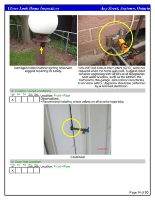 Closer Look Home Inspections                                                Any Street, Anytown, Ontario




    Damaged/rusted outdoor lighting observed,                Ground Fault Circuit Interrupters (GFCI) were not
         suggest repairing for safety.                       required when the home was built. Suggest client
                                                             consider upgrading with GFCI's at all receptacles
                                                                near water sources, such as the kitchen, the
                                                              bathrooms, the garage, and exterior receptacles
                                                            to enhance safety. Upgrades should be performed
                                                                         by a licensed electrician.
 12. Exterior Faucet Conditions
 Funtio Mon N/A Minor Major
  nal           Repair Repair Location: Front • Rear


  X                           Observations:
                              • Recommend installing check valves on all exterior hose bibs.




                                                       Caulk/seal
 13. Door Bell Condition
 Funtio Mon N/A Minor Major
  nal           Repair Repair Location: Front • Rear


  X




                                                                                                  Page 14 of 60
 