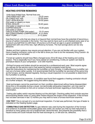 Closer Look Home Inspections                                            Any Street, Anytown, Ontario

 HEATING SYSTEM REMARKS
  Units have limited lives. Normal lives are:
  GAS-FIRED HOT AIR…………………..15-25 years
 OIL-FIRED HOT AIR…………………... 20-30 years
 CAST IRON BOILER…………………... 30-50 years
 (Hot water or steam) or more
 STEEL BOILER………………………… 30-40 years
 (Hot water or steam) or more
 COPPER BOILER………………………. 10-20 years
 (Hot water or steam)
 CIRCULATING PUMP (Hot water)……. 10-15 years
 AIR CONDITIONING COMPRESSOR…8-12 years
 HEAT PUMP……………………………..8-12 years

 Gas-fired hot air units that are close to or beyond their normal lives have the potential of becoming a
 source of carbon monoxide in the home. You may want to have such a unit checked every year or so
 to assure yourself that it is still intact. Of course a unit of such an age is a good candidate for
 replacement with one of the new, high efficiency furnaces. The fuel savings alone can be very
 attractive.

 Boilers and their systems may require annual attention. If you are not familiar with your system,
 have a heating contractor come out in the fall to show you how to do the necessary thing Caution: do
 not add water to a hot boiler!

  Forced air systems should have filters changed every 30 to 60 days of the heating and cooling
 season. This is especially true if you have central air conditioning. A dirty air system can lead to
 premature failure of your compressor - a $1,500 machine.

  Oil-fired furnaces and boilers should be serviced by a professional each year. Most experts agree
 you will pay for the service cost in fuel saved by having a properly tuned burner.
 Read the instructions for maintaining the humidifier on your furnace. A malfunctioning humidifier can
 rust out a furnace rather quickly. It is recommended that the humidifier be serviced at the same time
 as the furnace, and be cleaned regularly. During a visual inspection it is not possible to determine if
 the humidifier is working.

 Have HVAC technician examine - A condition was found that suggests a heating contractor should
 do a further analysis. We suggest doing this before closing.

 Heat exchangers cannot be examined nor their condition determined without being disassembled.
 Since this is not possible during a visual, non-technically exhaustive inspection, you may want to
 obtain a service contract on the unit or contact a furnace technician regarding a more thorough
 examination.

 Testing pilot safety switch requires blowing out the pilot light. Checking safety limit controls requires
 disconnecting blower motor or using other means beyond the scope of this inspection. If the furnace
 has not been serviced in last 12 months you may want to have a furnace technician examine.

  CO2 TEST This is not part of a non-technical inspection. If a test was performed, the type of tester is
 indicated on the Heating System page.

  COMBUTIBLE GAS DETECTOR If a gas detector was used during the inspection of the furnace
 and evidence of possible combustible gases was noted, we caution you that our test instrument is
 sensitive to many gases and not a foolproof test. None-the-less, this presents the possibility that a
 hazard exists and could indicate that the heat exchanger is, or will soon be, defective.


                                                                                              Page 33 of 60
 