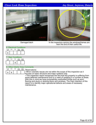 Closer Look Home Inspections                                               Any Street, Anytown, Ontario




                           Damaged latch                 In the inspectors opinion the windows/frames are
                                                                   near the end of their useful life.
 6. Electrical Conditions
 Funtio   Mon   N/A   Minor Major
  nal                 Repair Repair


  X

 7. Stair Conditions
 Funtio   Mon   N/A   Minor Major
  nal                 Repair Repair


                X

 8. Other Interior Area Comments
 Funtio Mon N/A Minor Major
  nal           Repair Repair Observations:


  X X                         • Minor cosmetic issues are not within the scope of this inspection as it
                              focuses on basic structure and major systems only.
                              • This inspection report recognizes the fact that this property is suffering from
                              some deferred maintenance and is in need of updating in a number of areas.
                              With this in mind we have purposefully overlooked things such as worn
                              flooring and stuck or sticking doors and windows. The main intention of this
                              report is to identify major operational defects and areas of necessary
                              maintenance.




                                                                                                   Page 42 of 60
 
