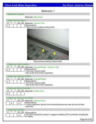 Closer Look Home Inspections                                                      Any Street, Anytown, Ontario

                                                         Bathroom 1
 1. Bathroom Location
                                      Materials: Main Floor
 2. Bath FloorConditions
 Funtio Mon N/A Minor Major
  nal           Repair Repair Materials: Ceramic Tile


  X                           Observations:
                              • Recommend sealing cracks/voids.




                                                Recommend sealing cracks/voids.
 3. Bathroom Wall Condition
 Funtio Mon N/A Minor Major
  nal           Repair Repair Materials: Drywall/Plaster • Ceramic Tile


  X                           Observations:
                              • Common cracks noted.
                              • Dry at the time of the inspection.
 4. Bathroom Ceiling Condition
 Funtio Mon N/A Minor Major
  nal           Repair Repair Materials: Drywall/Plaster


  X                           Observations:
                              • Common cracks noted.
                              • Dry at the time of the inspection.
 5. Bathroom Doors Condition
 Funtio Mon N/A Minor Major
  nal           Repair Repair Materials: Hollow Core


  X

 6. Bathroom Windows Condition
 Funtio Mon N/A Minor Major
  nal           Repair Repair Materials: Sliding Frame


        X        X            Observations:
                              • In the inspectors opinion the windows/frames are near the end of their
                              useful life.
 7. Electrical Condition
 Funtio   Mon   N/A   Minor Major
  nal                 Repair Repair   Observations:
                       X              • No GFCI protection present, suggest installing GFCI protected receptacles
                                      for safety.
                                                                                                       Page 44 of 60
 