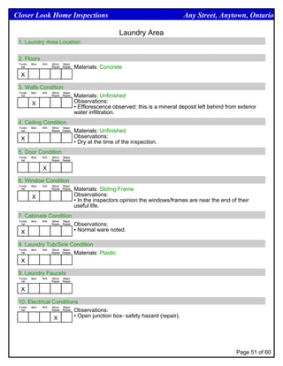 Closer Look Home Inspections                                                        Any Street, Anytown, Ontario

                                                         Laundry Area
 1. Laundry Area Location


 2. Floors
 Funtio   Mon   N/A   Minor Major
  nal                 Repair Repair   Materials: Concrete
  X

 3. Walls Condition
 Funtio   Mon   N/A   Minor Major
  nal                 Repair Repair   Materials: Unfinished
          X                           Observations:
                                      • Efflorescence observed; this is a mineral deposit left behind from exterior
                                      water infiltration.
 4. Ceiling Condition
 Funtio   Mon   N/A   Minor Major
  nal                 Repair Repair   Materials: Unfinished
  X                                   Observations:
                                      • Dry at the time of the inspection.
 5. Door Condition
 Funtio   Mon   N/A   Minor Major
  nal                 Repair Repair


                X

 6. Window Condition
 Funtio   Mon   N/A   Minor Major
  nal                 Repair Repair   Materials: Sliding Frame
          X                           Observations:
                                      • In the inspectors opinion the windows/frames are near the end of their
                                      useful life.
 7. Cabinate Condition
 Funtio   Mon   N/A   Minor Major
  nal                 Repair Repair   Observations:
  X                                   • Normal ware noted.

 8. Laundry Tub/Sink Condition
 Funtio Mon N/A Minor Major
  nal           Repair Repair Materials: Plastic


  X

 9. Laundry Faucets
 Funtio   Mon   N/A   Minor Major
  nal                 Repair Repair


  X

 10. Electrical Conditions
 Funtio Mon N/A Minor Major
  nal           Repair Repair Observations:


                 X            • Open junction box- safety hazard (repair).




                                                                                                          Page 51 of 60
 
