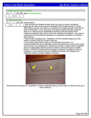 Closer Look Home Inspections                                                        Any Street, Anytown, Ontario

 9. Distribution/Ducting Conditions
 Funtio Mon N/A Minor Major
  nal           Repair Repair Style: Ducts/Registers


            X

 10. Attic Comments
 Funtio   Mon   N/A   Minor Major
  nal                 Repair Repair   Observations:
          X                           • Attic should be reviewed at least twice per year to ensure ventilation
                                      openings are clear and to ensure development of mould is kept in check.
                                      While there may be very little or no evidence of mould build-up in the attic at
                                      time of inspection, it can reproduce and spread rapidly should conditions
                                      allow it to. Mould can be potentially hazardous and will spread when
                                      moisture enters the attic cavity and is not vented to the exterior. Any area of
                                      suspected mould should be reviewed by a qualified contractor for analysis
                                      and removal.
                                      • Recommend caulking and installation of fresh weatherstripping at attic
                                      hatch to reduce build up of warm moist air.
                                      • Since there were stains noted on the decking of this attic, it is
                                      recommended that owner regularly review this staining to ensure that it does
                                      not become more widespread. Mould can develop in attics where ventilation
                                      does not adequately reduce moisture build-up and can become a health
                                      hazard. While this staining did not appear to present a problem at time of
                                      inspection, buyer should consult a qualified contractor for analysis and
                                      treatment should condition appear to worsen.




  Recommend caulking and installation of fresh weatherstripping at attic hatch to reduce build up of
                                         warm moist air.




                                                                                                          Page 59 of 60
 