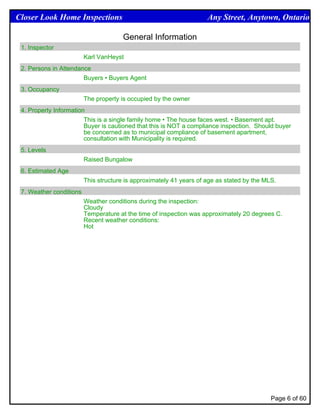 Closer Look Home Inspections                                         Any Street, Anytown, Ontario

                                       General Information
 1. Inspector
                         Karl VanHeyst
 2. Persons in Attendance
                       Buyers • Buyers Agent
 3. Occupancy
                         The property is occupied by the owner
 4. Property Information
                        This is a single family home • The house faces west. • Basement apt.
                        Buyer is cautioned that this is NOT a compliance inspection. Should buyer
                        be concerned as to municipal compliance of basement apartment,
                        consultation with Municipality is required.
 5. Levels
                         Raised Bungalow
 6. Estimated Age
                         This structure is approximately 41 years of age as stated by the MLS.
 7. Weather conditions
                         Weather conditions during the inspection:
                         Cloudy
                         Temperature at the time of inspection was approximately 20 degrees C.
                         Recent weather conditions:
                         Hot




                                                                                            Page 6 of 60
 