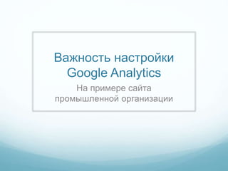 Важность настройки
Google Analytics
На примере сайта
промышленной организации
 