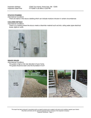 Inspection Address:      12345 Your Home, Home town, Mn 12345
 Inspection Date/Time:    7/17/2009 6:30 AM to 12;00 PM
_____________________________________________________________________________________________


STUCCO STAINING
Informational Conditions
   There are stains in the stucco cladding which can indicate moisture intrusion in certain circumstances

CAULKING DETAILS
Informational Conditions
   There is no caulking where the stucco meets a dissimilar material such as brick, siding water pipes electrical
   boxes, lights or vents




         no
         caulking




GRADE ISSUES
Informational Conditions
   The grade is high on the rear elevation of your home
   The grade should be down onto the foundation 4 to 6"




         grade
         is high

                                                                                                                       grade
                                                                                                                       is high




_____________________________________________________________________________________________

     This report has been produced in accordance with our signed contract and is subject to the terms and conditions agreed upon therein.
                        All printed comments and the opinions expressed herein are those of the Inspection Company.
                                                      Inspection Narratives - Page 11
 