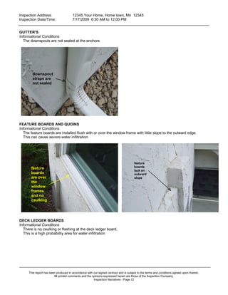 Inspection Address:      12345 Your Home, Home town, Mn 12345
 Inspection Date/Time:    7/17/2009 6:30 AM to 12;00 PM
_____________________________________________________________________________________________

GUTTER'S
Informational Conditions
   The downspouts are not sealed at the anchors




        downspout
        straps are
        not sealed




FEATURE BOARDS AND QUOINS
Informational Conditions
   The feature boards are installed flush with or over the window frame with little slope to the outward edge.
   This can cause severe water infiltration




                                                                                       feature
       feature                                                                         boards
                                                                                       lack an
       boards                                                                          outward
       are over                                                                        slope
       the
       window
       frames
       and no
       caulking




DECK LEDGER BOARDS
Informational Conditions
   There is no caulking or flashing at the deck ledger board.
   This is a high probability area for water infiltration




_____________________________________________________________________________________________
      This report has been produced in accordance with our signed contract and is subject to the terms and conditions agreed upon therein.
                         All printed comments and the opinions expressed herein are those of the Inspection Company.
                                                       Inspection Narratives - Page 12
 