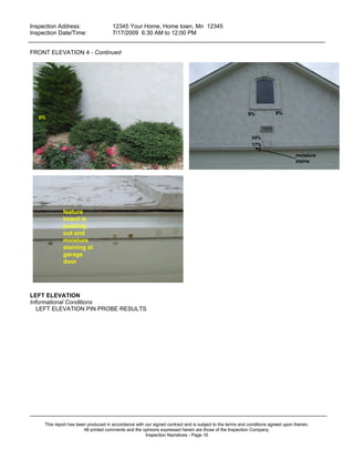 Inspection Address:      12345 Your Home, Home town, Mn 12345
 Inspection Date/Time:    7/17/2009 6:30 AM to 12;00 PM
_____________________________________________________________________________________________

FRONT ELEVATION 4 - Continued




                                                                                                          9%            8%
   6%



                                                                                                            34%
                                                                                                            17%

                                                                                                                                  moisture
                                                                                                                                  stains




              feature
              board is
              pushing
              out and
              moisture
              staining at
              garage
              door




LEFT ELEVATION
Informational Conditions
   LEFT ELEVATION PIN PROBE RESULTS




_____________________________________________________________________________________________
     This report has been produced in accordance with our signed contract and is subject to the terms and conditions agreed upon therein.
                        All printed comments and the opinions expressed herein are those of the Inspection Company.
                                                      Inspection Narratives - Page 16
 