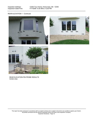 Inspection Address:      12345 Your Home, Home town, Mn 12345
 Inspection Date/Time:    7/17/2009 6:30 AM to 12;00 PM
_____________________________________________________________________________________________

REAR ELEVATION 1 - Continued




                                             14% 9%
                     9% 8%                              10%                                        9%      12%      12%       12%
               7%
                                                                                                                                            11%
                               12%




                                      8%




                                  17%




  REAR ELEVATION PIN PROBE RESULTS
  Center area




_____________________________________________________________________________________________
     This report has been produced in accordance with our signed contract and is subject to the terms and conditions agreed upon therein.
                        All printed comments and the opinions expressed herein are those of the Inspection Company.
                                                      Inspection Narratives - Page 18
 
