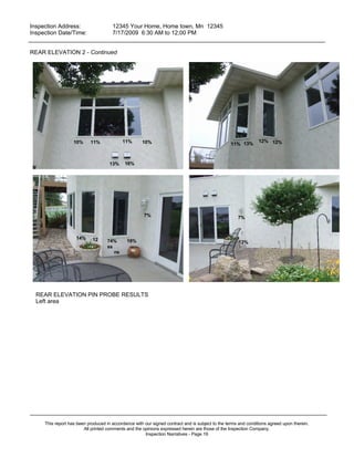 Inspection Address:      12345 Your Home, Home town, Mn 12345
 Inspection Date/Time:    7/17/2009 6:30 AM to 12;00 PM
_____________________________________________________________________________________________

REAR ELEVATION 2 - Continued




                   10%     11%              11%      10%                                                       12% 12%
                                                                                                  11% 13%



                                     13%    16%




                                                      7%                                             7%



                    14%     12      74%      19%                                                     12%
                                    ss
                                       ns




  REAR ELEVATION PIN PROBE RESULTS
  Left area




_____________________________________________________________________________________________
     This report has been produced in accordance with our signed contract and is subject to the terms and conditions agreed upon therein.
                        All printed comments and the opinions expressed herein are those of the Inspection Company.
                                                      Inspection Narratives - Page 19
 