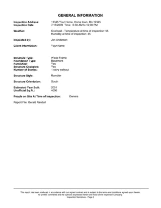 GENERAL INFORMATION
Inspection Address:                   12345 Your Home, Home town, Mn 12345
Inspection Date:                      7/17/2009 Time: 6:30 AM to 12;00 PM

Weather:                              Overcast - Temperature at time of inspection: 56
                                      Humidity at time of inspection: 45

Inspected by:                         Jon Anderson

Client Information:                   Your Name



Structure Type:                       Wood Frame
Foundation Type:                      Basement
Furnished:                            Yes
Structure Occupied:                   Yes
Number of Stories:                    1 story walkout

Structure Style:                      Rambler

Structure Orientation:                South

Estimated Year Built:                 2001
Unofficial Sq.Ft.:                    4000

People on Site At Time of Inspection:                     Owners

Report File: Gerald Randall




_____________________________________________________________________________________________
     This report has been produced in accordance with our signed contract and is subject to the terms and conditions agreed upon therein.
                        All printed comments and the opinions expressed herein are those of the Inspection Company.
                                                       Inspection Narratives - Page 2
 