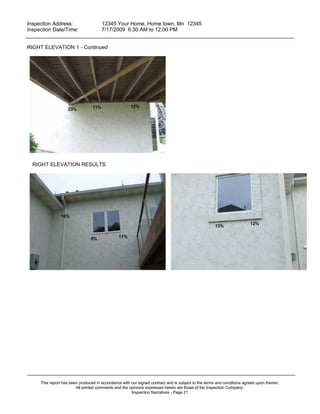 Inspection Address:      12345 Your Home, Home town, Mn 12345
 Inspection Date/Time:    7/17/2009 6:30 AM to 12;00 PM
_____________________________________________________________________________________________

RIGHT ELEVATION 1 - Continued




                                 11%                  12%
                    23%




  RIGHT ELEVATION RESULTS




                10%
                                                                                                                         12%
                                                                                                     13%

                                9%              11%




_____________________________________________________________________________________________
     This report has been produced in accordance with our signed contract and is subject to the terms and conditions agreed upon therein.
                        All printed comments and the opinions expressed herein are those of the Inspection Company.
                                                      Inspection Narratives - Page 21
 