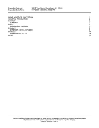 Inspection Address:      12345 Your Home, Home town, Mn 12345
 Inspection Date/Time:    7/17/2009 6:30 AM to 12;00 PM
_____________________________________________________________________________________________


HOME MOISTURE INSPECTION                                                                                                                    1
GENERAL INFORMATION                                                                                                                         2
Summary                                                                                                                                     3
   SUMMARY                                                                                                                                  3
Interior                                                                                                                                    5
   Miscellaneous conditions                                                                                                                 5
Exterior II                                                                                                                                 8
   EXTERIOR VISUAL (STUCCO)                                                                                                                 8
Pin Probe                                                                                                                                   14
   PIN PROBE RESULTS                                                                                                                        14
INDEX                                                                                                                                       22




_____________________________________________________________________________________________
     This report has been produced in accordance with our signed contract and is subject to the terms and conditions agreed upon therein.
                        All printed comments and the opinions expressed herein are those of the Inspection Company.
                                                      Inspection Narratives - Page 22
 