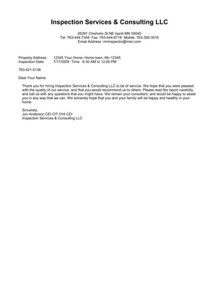 Inspection Services & Consulting LLC
                                    26291 Chisholm St NE Isanti MN 55040
                         Tel: 763-444-7348 Fax: 763-444-6718 Mobile: 763-350-3516
                                    Email Address: mninspector@msn.com



Property Address:    12345 Your Home, Home town, Mn 12345
Inspection Date:     7/17/2009 Time: 6:30 AM to 12;00 PM

763-421-5138

Dear Your Name:

  Thank you for hiring Inspection Services & Consulting LLC to be of service. We hope that you were pleased
  with the quality of our service, and that you would recommend us to others. Please read the report carefully,
  and call us with any questions that you might have. We remain your consultant, and would be happy to assist
  you in any way that we can. We sincerely hope that you and your family will be happy and healthy in your
  home.

  Sincerely,
  Jon Anderson CEI CIT CHI CEI
  Inspection Services & Consulting LLC
 