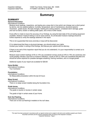Inspection Address:      12345 Your Home, Home town, Mn 12345
 Inspection Date/Time:    7/17/2009 6:30 AM to 12;00 PM
_____________________________________________________________________________________________


                                                          Summary
SUMMARY
General Information
Informational Conditions
   Moisture level readings, inspections, and testing are a snap shot in time which can change over a short period
   by storms, rain dry weather patterns, humidity, temperature, lack of maintenance, structural (seismic
   movement, grade issues, life style changes, heating and cooling seasons, unrealized storm damage, gutter
   and roof ice dams, broken or leaking water pipes, and a host of other issues.

  Every effort is made to insure the accuracy of our findings, by using the best state of the art testing equipment
  available, However moisture testing is not an exact science. So all elevated moisture readings should be
  further explored to verify the readings obtained in this report.

  This is not a guarantee that every anomaly or issue will be discovered.

  If it is determined that there is structural damage, you should protect your rights.
  Contact your builder in writing of the findings, and discuss your options with an attorney.

  If there is any part of this inspection report that you do not understand, it is your responsibility to contact us to
  clarify the issue.

  Moisture wood content readings of 6% to 15% are considered normal, levels of 16% to 19% are cautionary and
  could possibly indicate a low level of moisture infiltration, Levels of 20% to 100% are considered elevated and
  should be further explored for possible damaged sheathing, framing members, and or a fungal growth

  Additional copies of your report are available for $39.00

Home Builder
Informational Conditions
   Your Contractor

Precipitation
Informational Conditions
   No Measurable precipitation within the last 24 hours

Weep Screed
Informational Conditions
   There is no weep screed installed along the foundation line.

Grade Issues
Informational Conditions
   The grade is neutral or reverse in certain areas

  The grade is high in certain areas of your home

Kick Out Flashing
Informational Conditions
   There are no kick out flashing's installed on the roof rakes.




_____________________________________________________________________________________________

      This report has been produced in accordance with our signed contract and is subject to the terms and conditions agreed upon therein.
                         All printed comments and the opinions expressed herein are those of the Inspection Company.
                                                        Inspection Narratives - Page 3
 